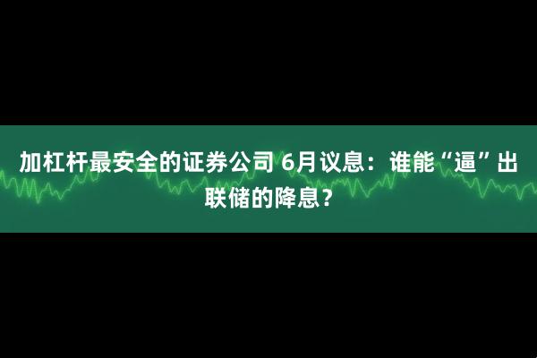 加杠杆最安全的证券公司 6月议息：谁能“逼”出联储的降息？