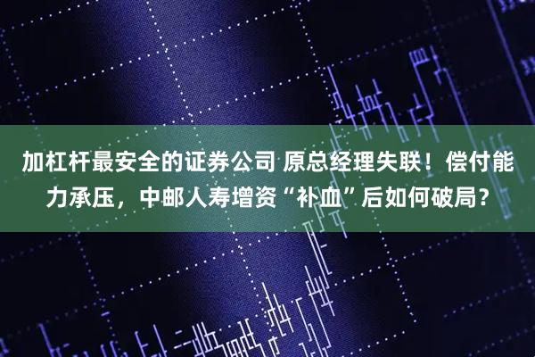 加杠杆最安全的证券公司 原总经理失联！偿付能力承压，中邮人寿增资“补血”后如何破局？