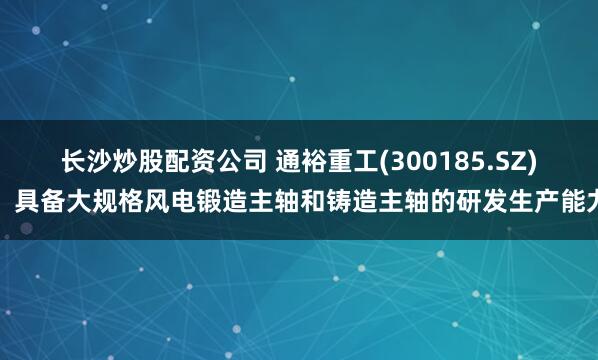 长沙炒股配资公司 通裕重工(300185.SZ)：具备大规格风电锻造主轴和铸造主轴的研发生产能力