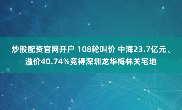 炒股配资官网开户 108轮叫价 中海23.7亿元、溢价40.74%竞得深圳龙华梅林关宅地