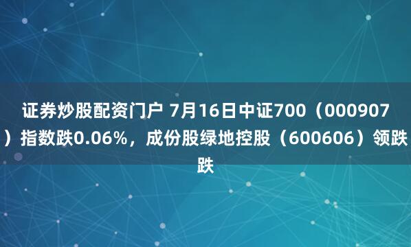 证券炒股配资门户 7月16日中证700（000907）指数跌0.06%，成份股绿地控股（600606）领跌