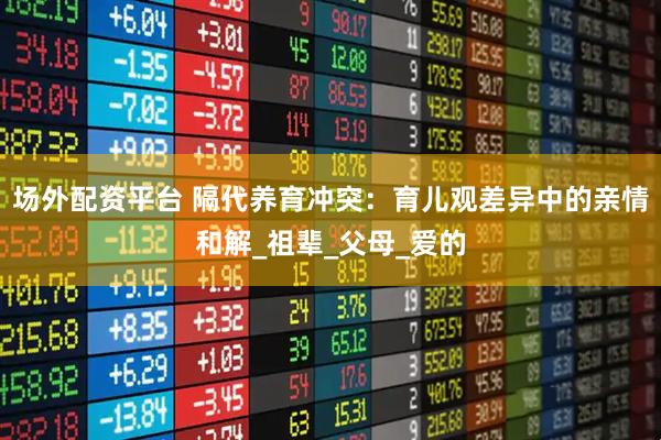 场外配资平台 隔代养育冲突：育儿观差异中的亲情和解_祖辈_父母_爱的