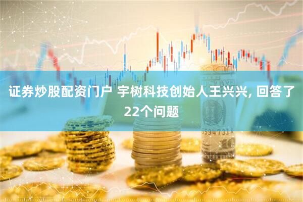 证券炒股配资门户 宇树科技创始人王兴兴, 回答了22个问题
