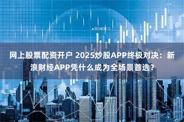 网上股票配资开户 2025炒股APP终极对决：新浪财经APP凭什么成为全场景首选？