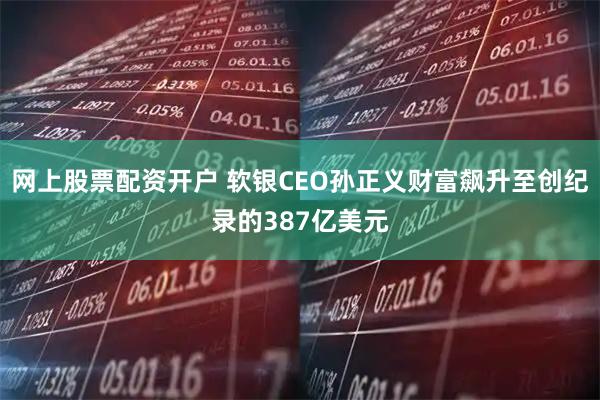 网上股票配资开户 软银CEO孙正义财富飙升至创纪录的387亿美元