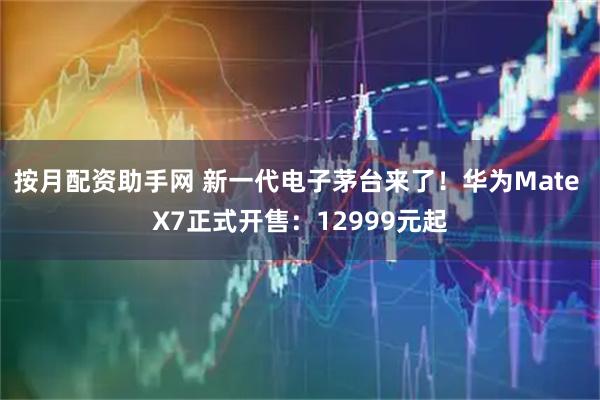 按月配资助手网 新一代电子茅台来了！华为Mate X7正式开售：12999元起