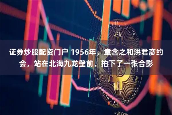 证券炒股配资门户 1956年，章含之和洪君彦约会，站在北海九龙壁前，拍下了一张合影