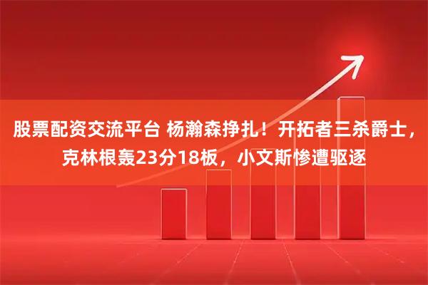 股票配资交流平台 杨瀚森挣扎！开拓者三杀爵士，克林根轰23分18板，小文斯惨遭驱逐