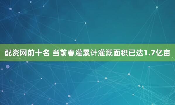 配资网前十名 当前春灌累计灌溉面积已达1.7亿亩