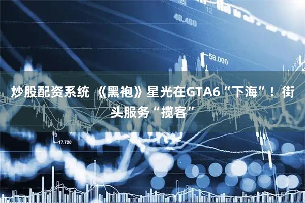 炒股配资系统 《黑袍》星光在GTA6“下海”！街头服务“揽客”