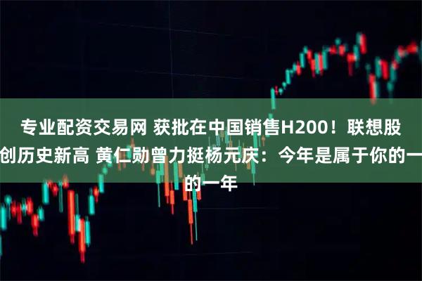 专业配资交易网 获批在中国销售H200！联想股价创历史新高 黄仁勋曾力挺杨元庆：今年是属于你的一年