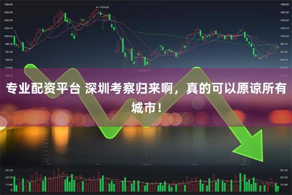 专业配资平台 深圳考察归来啊,真的可以原谅所有城市!