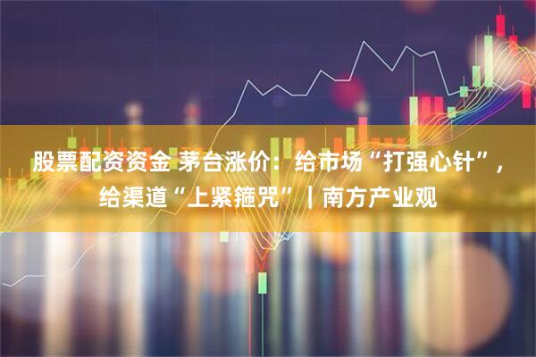 股票配资资金 茅台涨价：给市场“打强心针”，给渠道“上紧箍咒”｜南方产业观