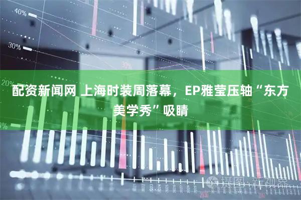 配资新闻网 上海时装周落幕，EP雅莹压轴“东方美学秀”吸睛
