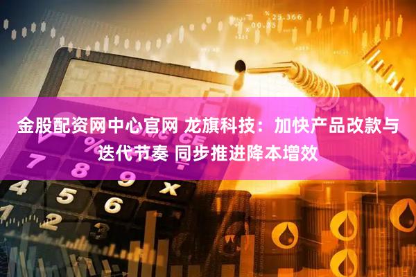 金股配资网中心官网 龙旗科技：加快产品改款与迭代节奏 同步推进降本增效