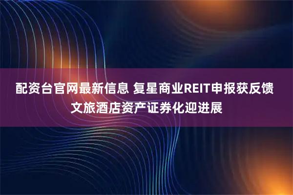 配资台官网最新信息 复星商业REIT申报获反馈 文旅酒店资产证券化迎进展
